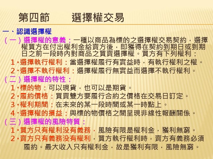 第四節　　選擇權交易 一、認識選擇權 （一）選擇權的意義：一種以商品為標的之選擇權交易契約，選擇 權買方在付出權利金給賣方後，即獲得在契約到期日或到期 日之前一段時內對商品之買賣選擇權。買方有下列權利： 　１‧選擇執行權利：當選擇權履行有實益時，有執行權利之權。 　２‧選擇不執行權利：選擇權履行無實益而選擇不執行權利。 （二）選擇權的特性： 　１‧標的物：可以現貨，也可以是期貨。 　２‧履約價格：買賣雙方要履行合約之價格在交易日訂定。 　３‧權利期間：在未來的某一段時間或某一時點上。 　４‧選擇權的損益：與標的物價格之間呈現非線性報酬關係。 （三）選擇權的風險特質： 　１‧買方只有權利没有義務，風險有限是權利金，獲利無窮。
