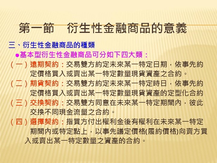第一節　衍生性金融商品的意義 三、衍生性金融商品的種類 　●基本型衍生性金融商品可分如下四大類： （一）遠期契約：交易雙方約定未來某一特定日期，依事先約 　　　定價格買入或賣出某一特定數量現貨資產之合約。 （二）期貨契約：交易雙方約定未來某一特定時日，依事先約 　　　定價格買入或賣出某一特定數量現貨資產的定型化合約 （三）交換契約：交易雙方同意在未來某一特定期間內，彼此 　　　交換不同現金流量之合約。 （四）選擇契約：指買方付出權利金後有權利在未來某一特定 　　　期間內或特定點上，以事先議定價格(履約價格)向賣方買 　　入或賣出某一特定數量之資產的合約。 