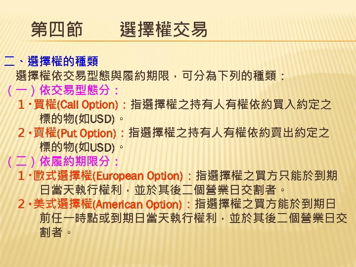 第四節　　選擇權交易 二、選擇權的種類 　選擇權依交易型態與履約期限，可分為下列的種類： （一）依交易型態分： 　１‧買權(Call Option)：指選擇權之持有人有權依約買入約定之 　　　標的物(如USD)。 　２‧賣權(Put Option)：指選擇權之持有人有權依約賣出約定之 　　　標的物(如USD)。 （二）依履約期限分： 　１‧歐式選擇權(European Option)：指選擇權之買方只能於到期 　　　日當天執行權利，並於其後二個營業日交割者。