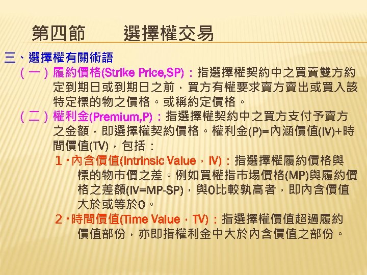 第四節　　選擇權交易 三、選擇權有關術語 　（一）履約價格(Strike Price, SP)：指選擇權契約中之買賣雙方約 　　　　定到期日或到期日之前，買方有權要求賣方賣出或買入該 　　　　特定標的物之價格。或稱約定價格。 　（二）權利金(Premium, P)：指選擇權契約中之買方支付予賣方 　　　　之金額，即選擇權契約價格。權利金(P)=內涵價值(IV)+時 　　　　間價值(TV)，包括： 　　　　１‧內含價值(Intrinsic Value，IV)：指選擇權履約價格與 　　　　　　標的物市價之差。例如買權指巿埸價格(MP)與履約價