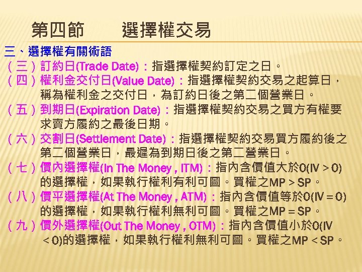 第四節　　選擇權交易 三、選擇權有關術語 （三）訂約日(Trade Date)：指選擇權契約訂定之日。 （四）權利金交付日(Value Date)：指選擇權契約交易之起算日， 　　　稱為權利金之交付日，為訂約日後之第二個營業日。 （五）到期日(Expiration Date)：指選擇權契約交易之買方有權要 　　　求賣方履約之最後日期。 （六）交割日(Settlement Date)：指選擇權契約交易買方履約後之 　　　第二個營業日，最遲為到期日後之第二營業日。 （七）價內選擇權(In