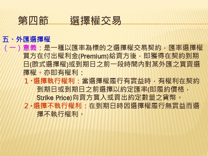 第四節　　選擇權交易 五、外匯選擇權 （一）意義：是一種以匯率為標的之選擇權交易契約，匯率選擇權 　　　買方在付出權利金(Premium)給賣方後，即獲得在契約到期 　　　日(歐式選擇權)或到期日之前一段時間內對某外匯之買賣選 　　　擇權。亦即有權利： 　　　１‧選擇執行權利：當選擇權履行有實益時，有權利在契約 　　　　　到期日或到期日之前選擇以約定匯率(即履約價格， 　　　　　Strike Price)向賣方買入或賣出約定數量之貨幣。 　　　２‧選擇不執行權利：在到期日時因選擇權履行無實益而選 　　　　　擇不執行權利。 