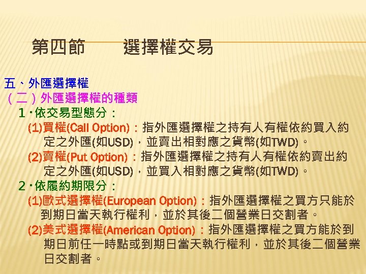 第四節　　選擇權交易 五、外匯選擇權 （二）外匯選擇權的種類 　１‧依交易型態分： 　　(1)買權(Call Option)：指外匯選擇權之持有人有權依約買入約 定之外匯(如USD)，並賣出相對應之貨幣(如TWD)。 　 (2)賣權(Put Option)：指外匯選擇權之持有人有權依約賣出約 定之外匯(如USD)，並買入相對應之貨幣(如TWD)。 　２‧依履約期限分： 　　(1)歐式選擇權(European Option)：指外匯選擇權之買方只能於