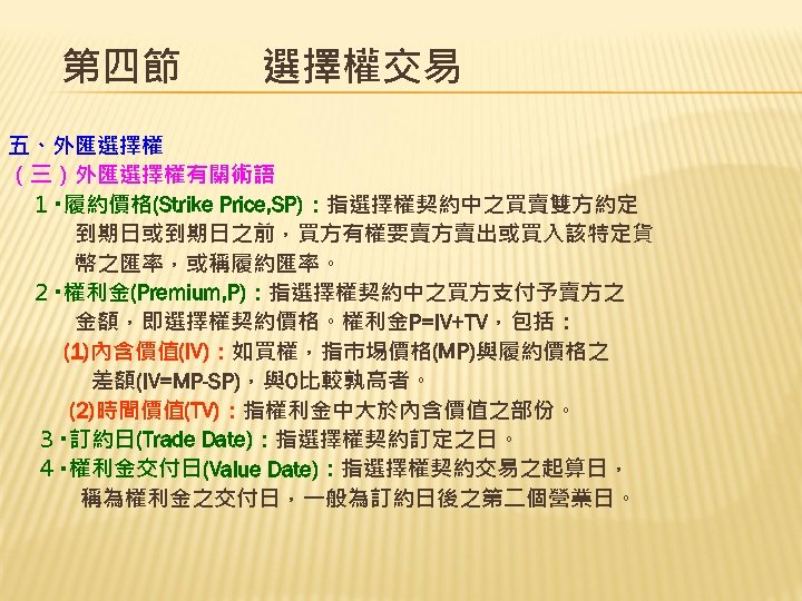 第四節　　選擇權交易 五、外匯選擇權 （三）外匯選擇權有關術語 １‧履約價格(Strike Price, SP)：指選擇權契約中之買賣雙方約定 到期日或到期日之前，買方有權要賣方賣出或買入該特定貨 幣之匯率，或稱履約匯率。 ２‧權利金(Premium, P)：指選擇權契約中之買方支付予賣方之 金額，即選擇權契約價格。權利金P=IV+TV，包括： (1)內含價值(IV)：如買權，指巿埸價格(MP)與履約價格之 差額(IV=MP-SP)，與0比較孰高者。 (2)時間價值(TV)：指權利金中大於內含價值之部份。
