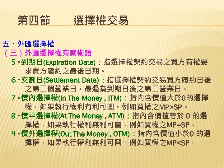 第四節　　選擇權交易 五、外匯選擇權 （三）外匯選擇權有關術語 ５‧到期日(Expiration Date)：指選擇權契約交易之買方有權要 　　　求賣方履約之最後日期。 ６‧交割日(Settlement Date)：指選擇權契約交易買方履約日後 　　　之第二個營業日，最遲為到期日後之第二營業日。 ７‧價內選擇權(In The Money , ITM)：指內含價值大於