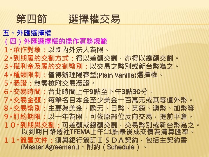 第四節　　選擇權交易 五、外匯選擇權 （四）外匯選擇權的操作實務規範 １‧承作對象：以國內外法人為限。 ２‧到期履約交割方式：得以差額交割，亦得以總額交割。 ３‧權利金及履約交割幣別：以交易之幣別或新台幣為之。 ４‧種類限制：僅得辦理陽春型(Plain Vanilla)選擇權。 ５‧憑證：無需檢附交易憑證。 ６‧交易時間：台北時間上午9點至下午3點 30分。 ７‧交易金額：每筆名目本金至少美金一百萬元或其等值外幣。 ８‧交易幣別：主要為美金、歐元、日幣、英鎊、澳幣、加幣等 ９‧訂約期限：以一年為限，可依原部位反向交易，提前平倉。