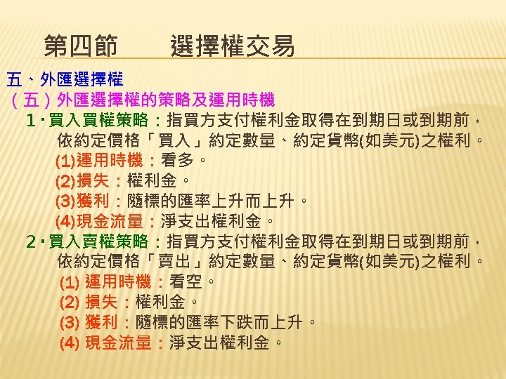 第四節　　選擇權交易 五、外匯選擇權 （五）外匯選擇權的策略及運用時機 　１‧買入買權策略：指買方支付權利金取得在到期日或到期前， 　　　依約定價格「買入」約定數量、約定貨幣(如美元)之權利。 　　　(1)運用時機：看多。 　　　(2)損失：權利金。 　　　(3)獲利：隨標的匯率上升而上升。 　　　(4)現金流量：淨支出權利金。 　２‧買入賣權策略：指買方支付權利金取得在到期日或到期前， 　　　依約定價格「賣出」約定數量、約定貨幣(如美元)之權利。 　　　 (1) 運用時機：看空。
