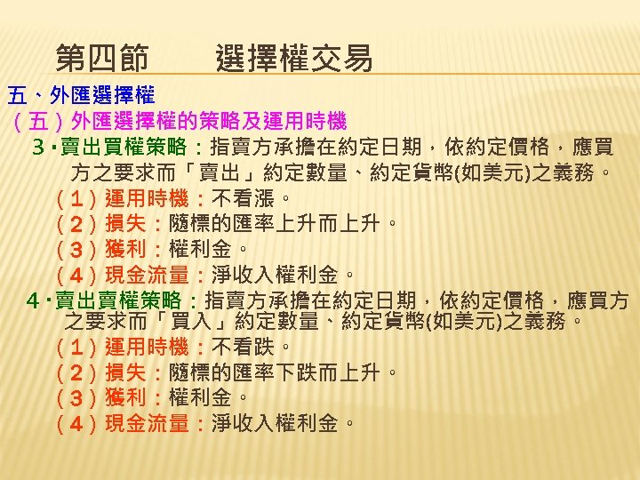 第四節　　選擇權交易 五、外匯選擇權 （五）外匯選擇權的策略及運用時機 ３‧賣出買權策略：指賣方承擔在約定日期，依約定價格，應買 方之要求而「賣出」約定數量、約定貨幣(如美元)之義務。 　　（1）運用時機：不看漲。 　　（2）損失：隨標的匯率上升而上升。 　　（3）獲利：權利金。 　　（4）現金流量：淨收入權利金。 ４‧賣出賣權策略：指賣方承擔在約定日期，依約定價格，應買方 之要求而「買入」約定數量、約定貨幣(如美元)之義務。 　　（1）運用時機：不看跌。 　　（2）損失：隨標的匯率下跌而上升。 　　（3）獲利：權利金。