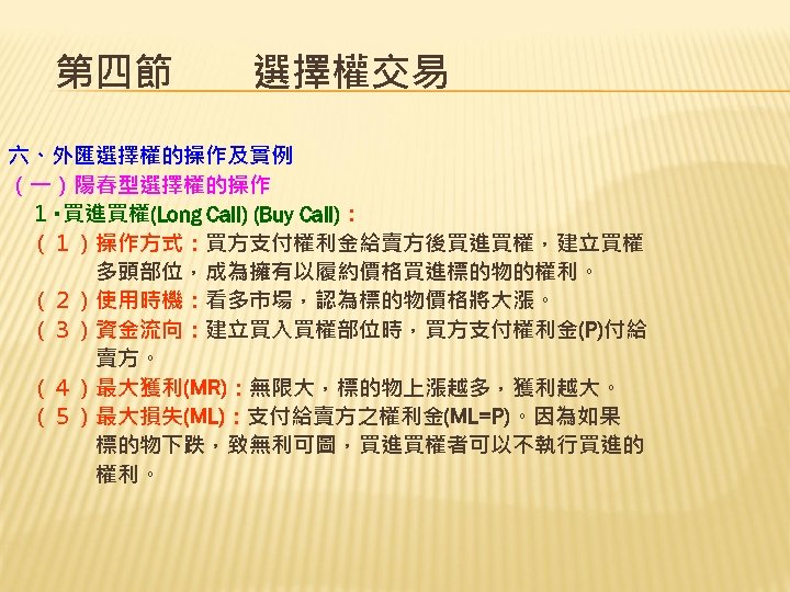 第四節　　選擇權交易 六、外匯選擇權的操作及實例 （一）陽春型選擇權的操作 　１‧買進買權(Long Call) (Buy Call)： 　（１）操作方式：買方支付權利金給賣方後買進買權，建立買權 　　　　多頭部位，成為擁有以履約價格買進標的物的權利。 　（２）使用時機：看多市場，認為標的物價格將大漲。 　（３）資金流向：建立買入買權部位時，買方支付權利金(P)付給 　　　　賣方。 　（４）最大獲利(MR)：無限大，標的物上漲越多，獲利越大。 　（５）最大損失(ML)：支付給賣方之權利金(ML=P)。因為如果