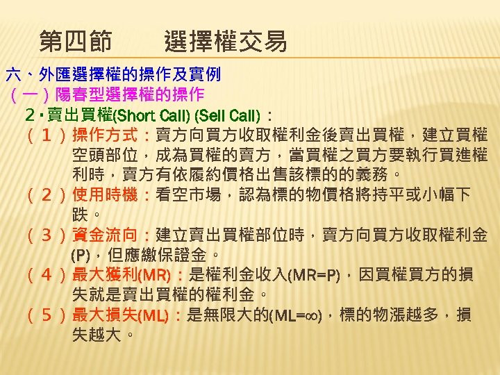 第四節　　選擇權交易 六、外匯選擇權的操作及實例 （一）陽春型選擇權的操作 　２‧賣出買權(Short Call) (Sell Call)： 　（１）操作方式：賣方向買方收取權利金後賣出買權，建立買權 　　　　空頭部位，成為買權的賣方，當買權之買方要執行買進權 　　　　利時，賣方有依履約價格出售該標的的義務。 　（２）使用時機：看空市場，認為標的物價格將持平或小幅下 　　　　跌。 　（３）資金流向：建立賣出買權部位時，賣方向買方收取權利金 　　　　(P)，但應繳保證金。