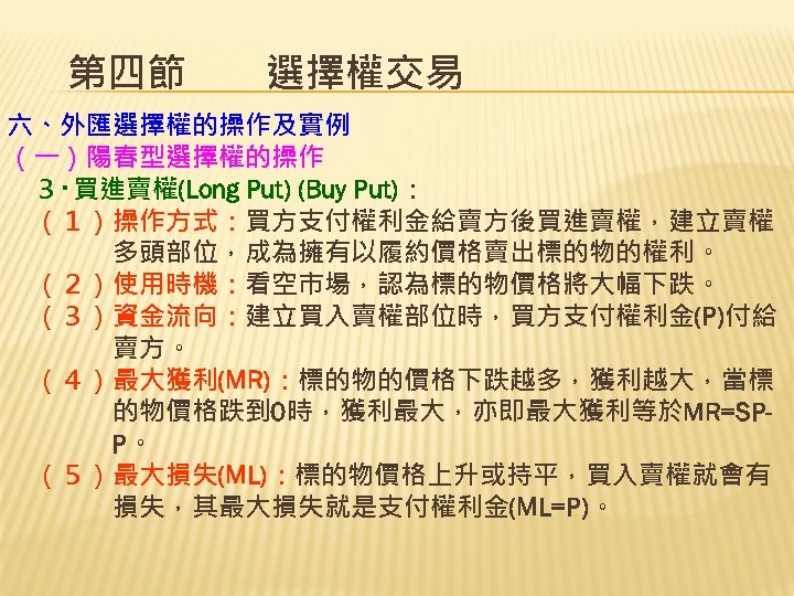 第四節　　選擇權交易 六、外匯選擇權的操作及實例 （一）陽春型選擇權的操作 　３‧買進賣權(Long Put) (Buy Put)： 　（１）操作方式：買方支付權利金給賣方後買進賣權，建立賣權 　　　　多頭部位，成為擁有以履約價格賣出標的物的權利。 　（２）使用時機：看空市場，認為標的物價格將大幅下跌。 　（３）資金流向：建立買入賣權部位時，買方支付權利金(P)付給 　　　　賣方。 　（４）最大獲利(MR)：標的物的價格下跌越多，獲利越大，當標 　　　　的物價格跌到