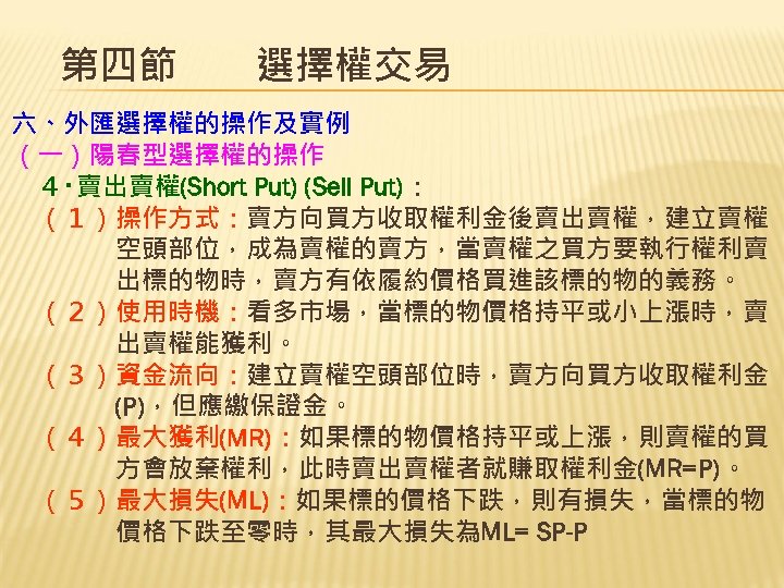 第四節　　選擇權交易 六、外匯選擇權的操作及實例 （一）陽春型選擇權的操作 　４‧賣出賣權(Short Put) (Sell Put)： 　（１）操作方式：賣方向買方收取權利金後賣出賣權，建立賣權 　　　　空頭部位，成為賣權的賣方，當賣權之買方要執行權利賣 　　　　出標的物時，賣方有依履約價格買進該標的物的義務。 　（２）使用時機：看多市場，當標的物價格持平或小上漲時，賣 　　　　出賣權能獲利。 　（３）資金流向：建立賣權空頭部位時，賣方向買方收取權利金 　　　　(P)，但應繳保證金。