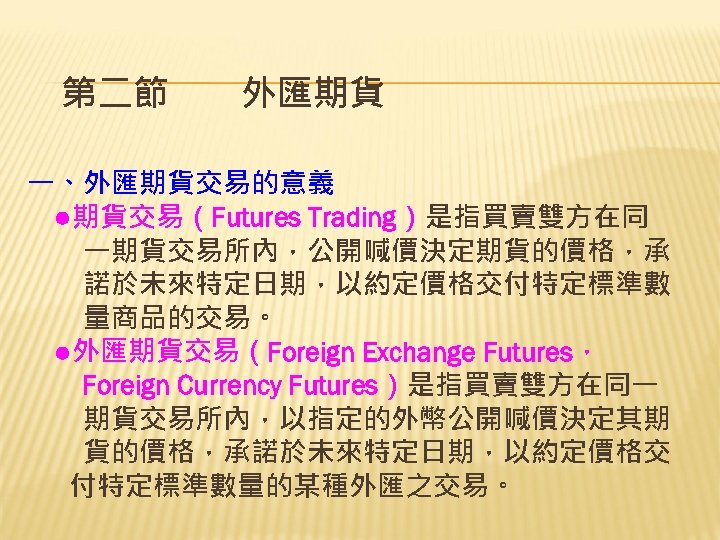 第二節　　外匯期貨 一、外匯期貨交易的意義 　●期貨交易（Futures Trading）是指買賣雙方在同 　　一期貨交易所內，公開喊價決定期貨的價格，承 　　諾於未來特定日期，以約定價格交付特定標準數 　　量商品的交易。 　●外匯期貨交易（Foreign Exchange Futures， 　　Foreign Currency Futures）是指買賣雙方在同一 　　期貨交易所內，以指定的外幣公開喊價決定其期