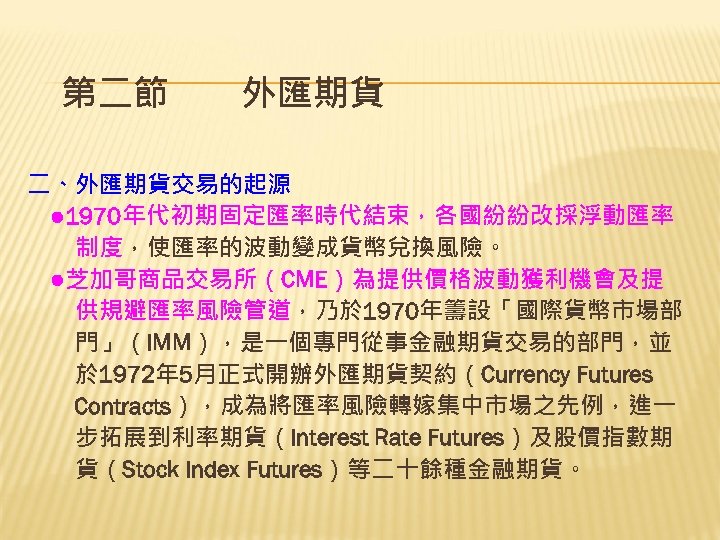 第二節　　外匯期貨 二、外匯期貨交易的起源 　● 1970年代初期固定匯率時代結束，各國紛紛改採浮動匯率 　　制度，使匯率的波動變成貨幣兌換風險。 　●芝加哥商品交易所（CME）為提供價格波動獲利機會及提 　　供規避匯率風險管道，乃於 1970年籌設「國際貨幣市場部 　　門」（IMM），是一個專門從事金融期貨交易的部門，並 　　於 1972年 5月正式開辦外匯期貨契約（Currency Futures 　　Contracts），成為將匯率風險轉嫁集中市場之先例，進一