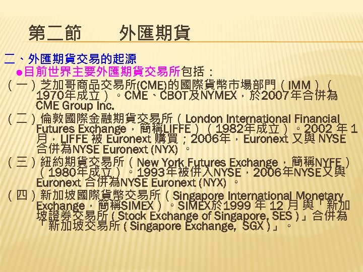第二節　　外匯期貨 二、外匯期貨交易的起源 　●目前世界主要外匯期貨交易所包括： （一）芝加哥商品交易所(CME)的國際貨幣市場部門（IMM）（ 1970年成立）。CME、CBOT及NYMEX，於 2007年合併為 CME Group Inc. （二）倫敦國際金融期貨交易所（London International Financial Futures Exchange，簡稱LIFFE）（1982年成立）。2002