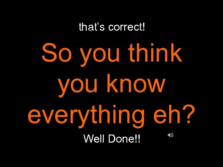 that’s correct! So you think you know everything eh? Well Done!! 