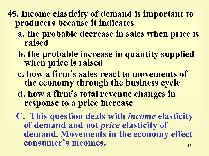 45. Income elasticity of demand is important to producers because it indicates a. the