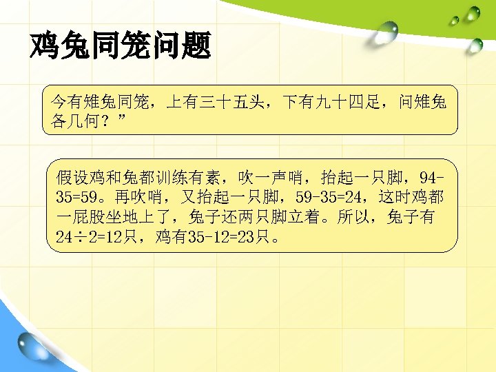 鸡兔同笼问题 今有雉兔同笼，上有三十五头，下有九十四足，问雉兔 各几何？” 假设鸡和兔都训练有素，吹一声哨，抬起一只脚，9435=59。再吹哨，又抬起一只脚，59 -35=24，这时鸡都 一屁股坐地上了，兔子还两只脚立着。所以，兔子有 24÷ 2=12只，鸡有35 -12=23只。 