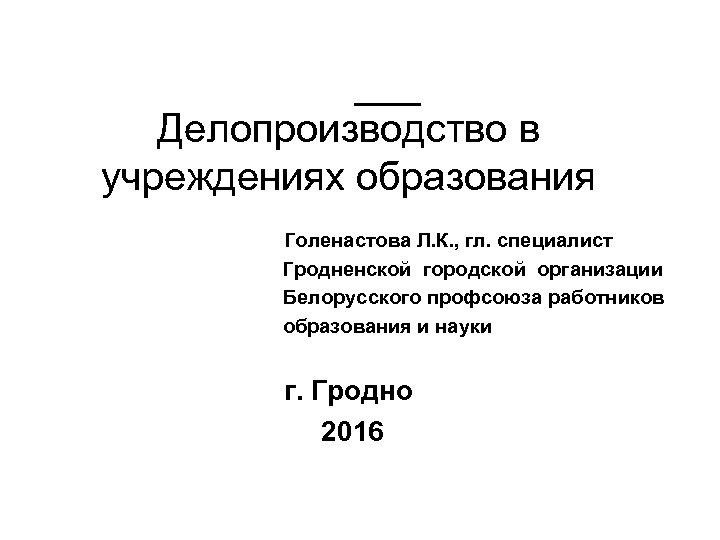 Делопроизводство в учреждениях образования Голенастова Л. К. , гл. специалист Гродненской городской организации Белорусского
