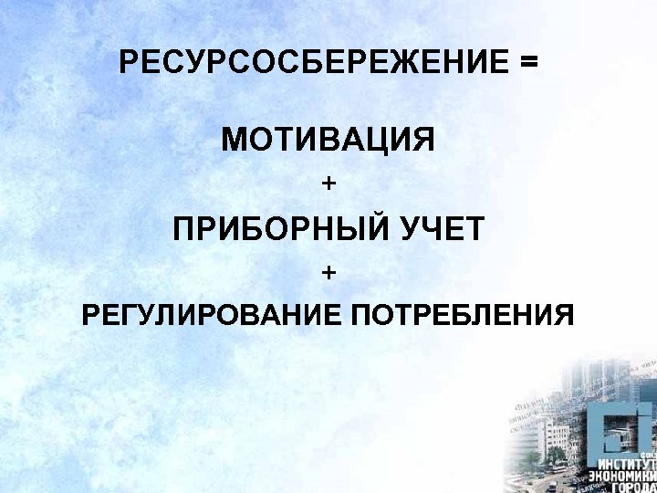 РЕСУРСОСБЕРЕЖЕНИЕ = МОТИВАЦИЯ + ПРИБОРНЫЙ УЧЕТ + РЕГУЛИРОВАНИЕ ПОТРЕБЛЕНИЯ 