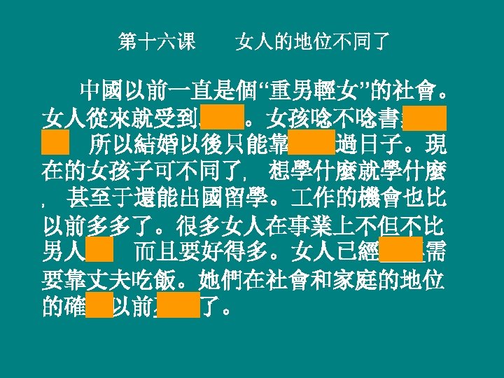 第十六课 女人的地位不同了 中國以前一直是個“重男輕女”的社會。 女人從來就受到歧視。女孩唸不唸書無所 謂﹐ 所以結婚以後只能靠丈夫過日子。現 在的女孩子可不同了﹐ 想學什麼就學什麼 ﹐ 甚至于還能出國留學。 作的機會也比 以前多多了。很多女人在事業上不但不比 男人差﹐ 而且要好得多。女人已經不再需