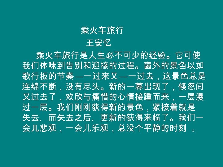 乘火车旅行 王安忆 乘火车旅行是人生必不可少的经验。它可使 我们体味到告别和迎接的过程。窗外的景色以如 歌行板的节奏 —一过来又 —一过去，这景色总是 连绵不断，没有尽头。新的一幕出现了，倏忽间 又过去了，欢欣与痛惜的心情接踵而来，一层漫 过一层。我们刚刚获得新的景色，紧接着就是 失去，而失去之后，更新的获得来临了。我们一 会儿悲观，一会儿乐观，总没个平静的时刻 。 