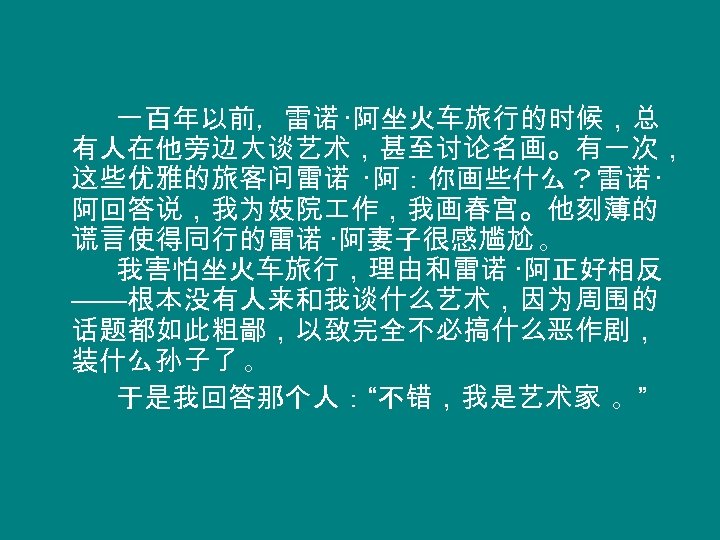 一百年以前，雷诺 ·阿坐火车旅行的时候，总 有人在他旁边大谈艺术，甚至讨论名画。有一次， 这些优雅的旅客问雷诺 ·阿：你画些什么？雷诺 · 阿回答说，我为妓院 作，我画春宫。他刻薄的 谎言使得同行的雷诺 ·阿妻子很感尴尬 。 我害怕坐火车旅行，理由和雷诺 ·阿正好相反 ——根本没有人来和我谈什么艺术，因为周围的