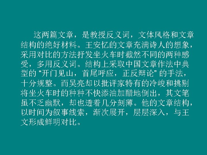  这两篇文章，是教授反义词，文体风格和文章 结构的绝好材料。王安忆的文章充满诗人的想象， 采用对比的方法抒发坐火车时截然不同的两种感 受，多用反义词。结构上采取中国文章作法中典 型的 “开门见山，首尾呼应，正反辩论” 的手法， 十分规整。而吴亮却以批评家特有的冷峻和挑剔 将坐火车时的种种不快添油加醋地倒出，其文笔 虽不乏幽默，却也透着几分刻薄。他的文章结构， 以时间为叙事线索，渐次展开，层层深入，与王 文形成鲜明对比。 