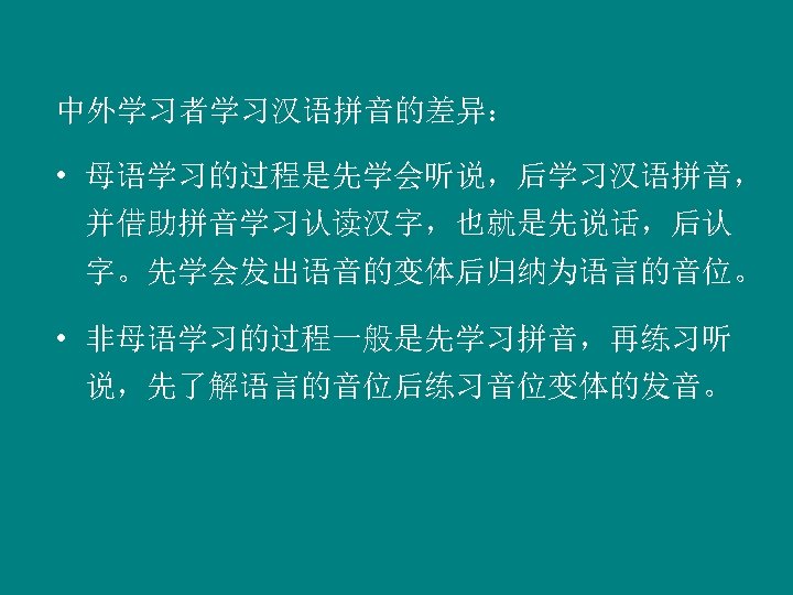 中外学习者学习汉语拼音的差异： • 母语学习的过程是先学会听说，后学习汉语拼音， 并借助拼音学习认读汉字，也就是先说话，后认 字。先学会发出语音的变体后归纳为语言的音位。 • 非母语学习的过程一般是先学习拼音，再练习听 说，先了解语言的音位后练习音位变体的发音。 