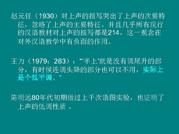 赵元任（1930）对上声的描写突出了上声的次要特 征，忽略了上声的主要特征。并且几乎所有现行 的汉语教材对上声的描写都是 214，这一观念在 对外汉语教学中有负面的作用。 王力（1979： 283）：“‘半上’就是没有调尾升的部 分，有时候连调头降的部分也可以不用，实际上 是个低平调。” 陈明远 80年代初期做过上千次语图实验，也证明了 上声的低调性质 。 