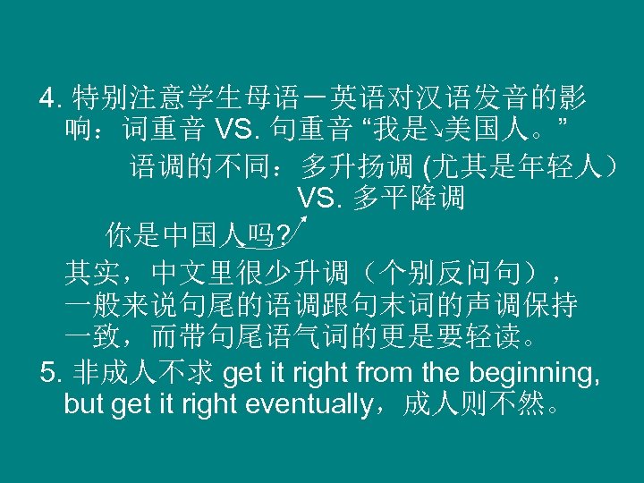 4. 特别注意学生母语－英语对汉语发音的影 响：词重音 VS. 句重音 “我是↘美国人。” 语调的不同：多升扬调 (尤其是年轻人） VS. 多平降调 你是中国人吗? 其实，中文里很少升调（个别反问句）， 一般来说句尾的语调跟句末词的声调保持 一致，而带句尾语气词的更是要轻读。