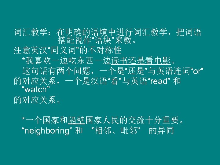 词汇教学：在明确的语境中进行词汇教学，把词语 搭配视作“语块”来教。 注意英汉“同义词”的不对称性 　*我喜欢一边吃东西一边读书还是看电影。 　这句话有两个问题，一个是“还是”与英语连词“or” 的对应关系，一个是汉语“看”与英语“read” 和 “watch” 的对应关系。 *一个国家和隔壁国家人民的交流十分重要。 “neighboring” 和　”相邻、毗邻”　的异同 　 