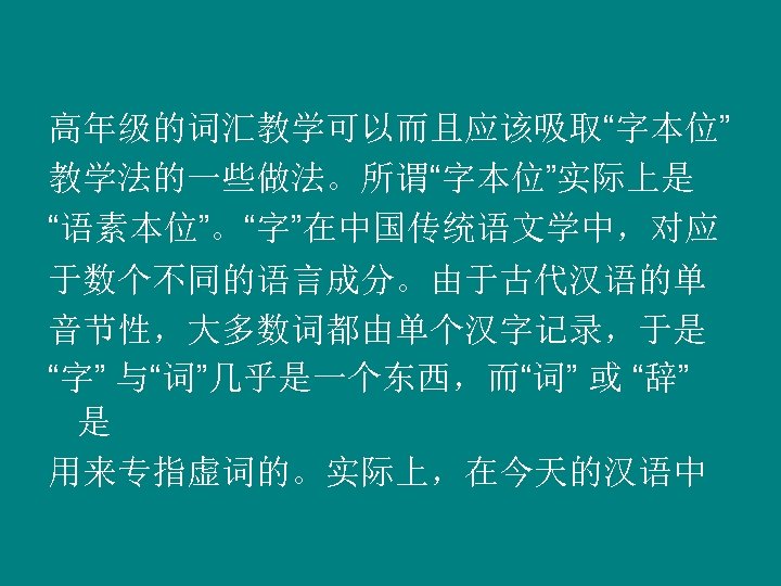 高年级的词汇教学可以而且应该吸取“字本位” 教学法的一些做法。所谓“字本位”实际上是 “语素本位”。“字”在中国传统语文学中，对应 于数个不同的语言成分。由于古代汉语的单 音节性，大多数词都由单个汉字记录，于是 “字” 与“词”几乎是一个东西，而“词” 或 “辞” 是 用来专指虚词的。实际上，在今天的汉语中 