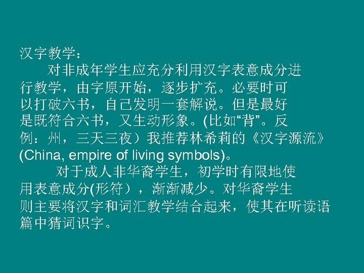 汉字教学： 对非成年学生应充分利用汉字表意成分进 行教学，由字原开始，逐步扩充。必要时可 以打破六书，自己发明一套解说。但是最好 是既符合六书，又生动形象。(比如“背”。反 例：州，三天三夜）我推荐林希莉的《汉字源流》 (China, empire of living symbols)。 对于成人非华裔学生，初学时有限地使 用表意成分(形符），渐渐减少。对华裔学生 则主要将汉字和词汇教学结合起来，使其在听读语