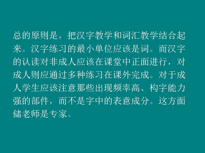 总的原则是，把汉字教学和词汇教学结合起 来。汉字练习的最小单位应该是词。而汉字 的认读对非成人应该在课堂中正面进行，对 成人则应通过多种练习在课外完成。对于成 人学生应该注意那些出现频率高、构字能力 强的部件，而不是字中的表意成分。这方面 储老师是专家。 