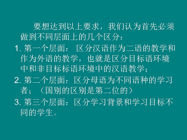 要想达到以上要求，我们认为首先必须 做到不同层面上的几个区分： 1. 第一个层面： 区分汉语作为二语的教学和 作为外语的教学，也就是区分目标语环境 中和非目标标语环境中的汉语教学； 2. 第二个层面：区分母语为不同语种的学习 者；（国别的区别是第二位的） 3. 第三个层面：区分学习背景和学习目标不 同的学生。 