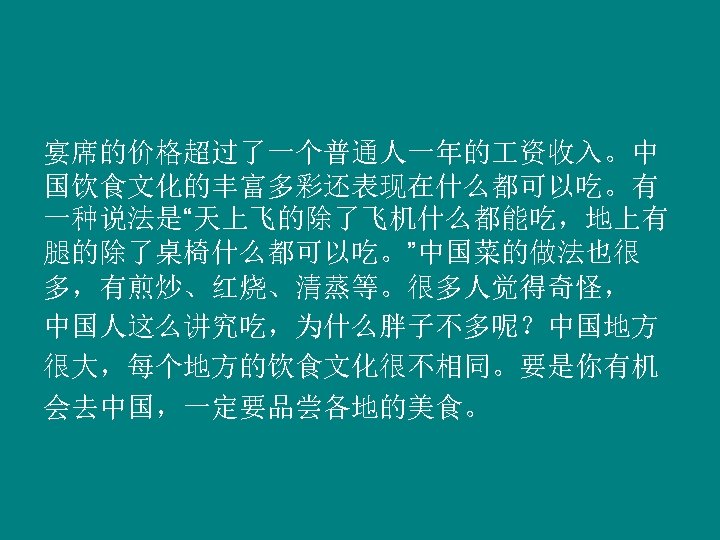 宴席的价格超过了一个普通人一年的 资收入。中 国饮食文化的丰富多彩还表现在什么都可以吃。有 一种说法是“天上飞的除了飞机什么都能吃，地上有 腿的除了桌椅什么都可以吃。”中国菜的做法也很 多，有煎炒、红烧、清蒸等。很多人觉得奇怪， 中国人这么讲究吃，为什么胖子不多呢？中国地方 很大，每个地方的饮食文化很不相同。要是你有机 会去中国，一定要品尝各地的美食。 