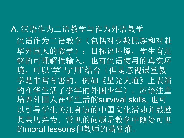 A. 汉语作为二语教学与作为外语教学 汉语作为二语教学（包括对少数民族和对赴 华外国人的教学）：目标语环境，学生有足 够的可理解性输入，也有汉语使用的真实环 境，可以“学”与“用”结合（但是忽视课堂教 学是非常有害的，例如《星光大道》上表演 的在华生活了多年的外国少年）。应该注重 培养外国人在华生活的survival skills, 也可 以引导学生关注身边的中国文化活动并鼓励 其亲历亲为。常见的问题是教学中随处可见 的moral