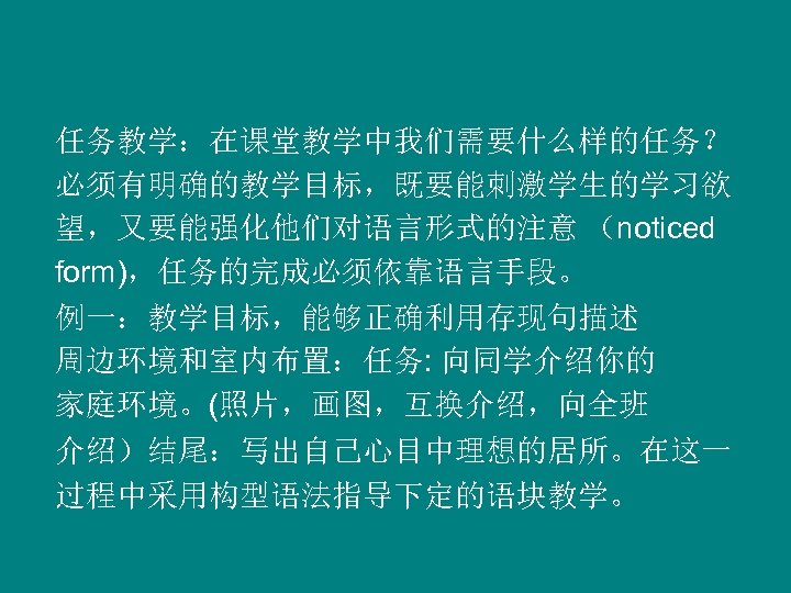 任务教学：在课堂教学中我们需要什么样的任务？ 必须有明确的教学目标，既要能刺激学生的学习欲 望，又要能强化他们对语言形式的注意 （noticed form)，任务的完成必须依靠语言手段。 例一：教学目标，能够正确利用存现句描述 周边环境和室内布置：任务: 向同学介绍你的 家庭环境。(照片，画图，互换介绍，向全班 介绍）结尾：写出自己心目中理想的居所。在这一 过程中采用构型语法指导下定的语块教学。 