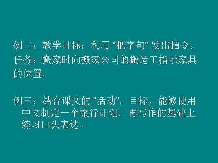 例二：教学目标：利用 “把字句” 发出指令。 任务：搬家时向搬家公司的搬运 指示家具 的位置。 例三：结合课文的 “活动”。目标，能够使用 中文制定一个旅行计划。再写作的基础上 练习口头表达。 