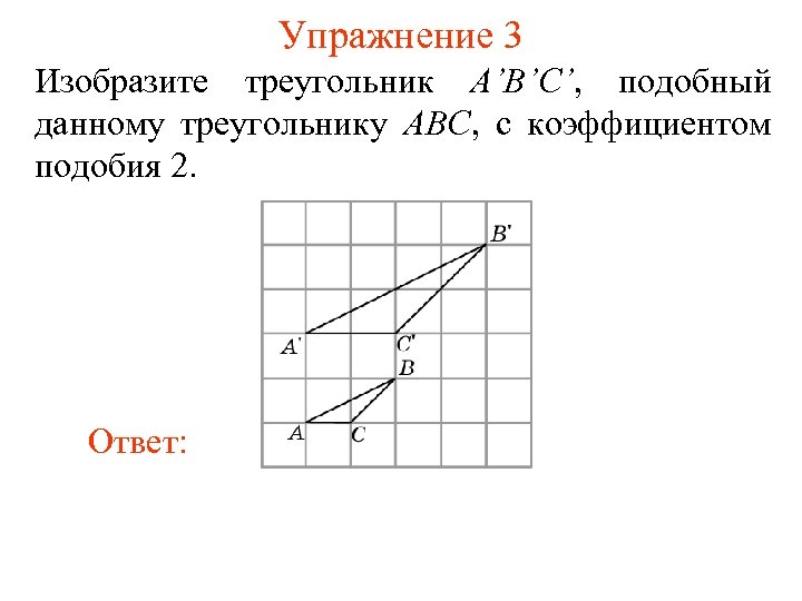 Упражнение 3 Изобразите треугольник A’B’C’, подобный данному треугольнику ABC, с коэффициентом подобия 2. Ответ: