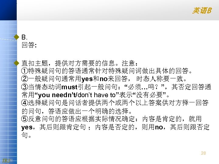 英语B u B. 回答: u 直扣主题，提供对方需要的信息。注意： ①特殊疑问句的答语通常针对特殊疑问词做出具体的回答。 ②一般疑问句通常用yes和no来回答， 时态人称要一致。 ③当情态动词must引起一般问句：“必须…吗？”，其否定回答通 常用“you needn’t/don’t have to”表示“没有必要”。