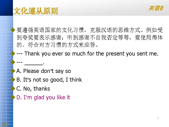 文化遵从原则 英语B u 要遵循英语国家的文化习惯，克服汉语的思维方式。例如受 到夸奖要表示感谢；听到感谢不自我否定等等，要使用得体 的、符合对方习惯的方式来应答。 u Thank you ever so much for the