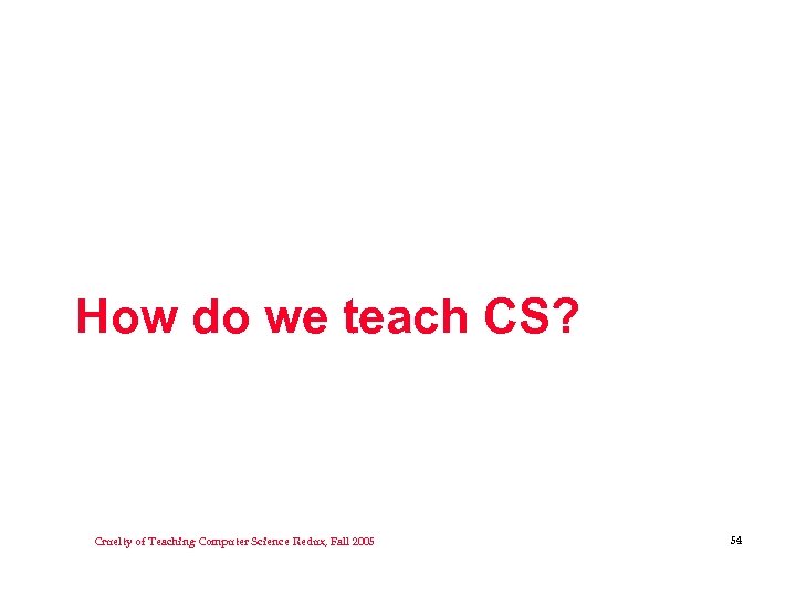 How do we teach CS? Cruelty of Teaching Computer Science Redux, Fall 2005 54