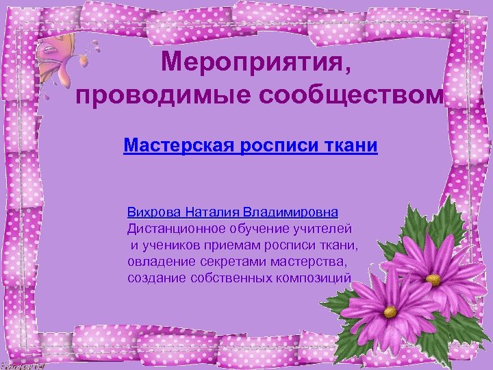 Мероприятия, проводимые сообществом Мастерская росписи ткани Вихрова Наталия Владимировна Дистанционное обучение учителей и учеников