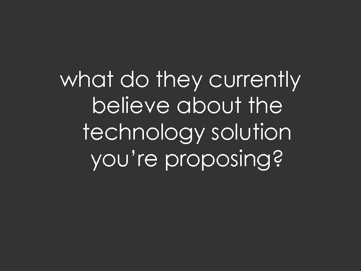 what do they currently believe about the technology solution you’re proposing? 