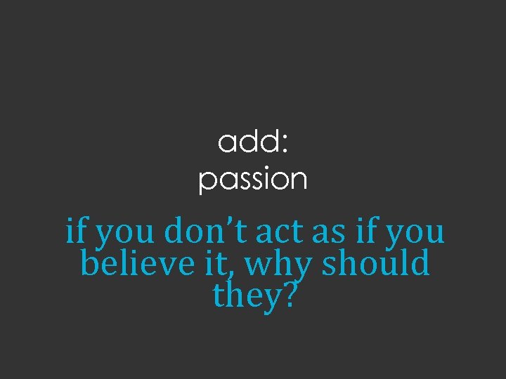 add: passion if you don’t act as if you believe it, why should they?