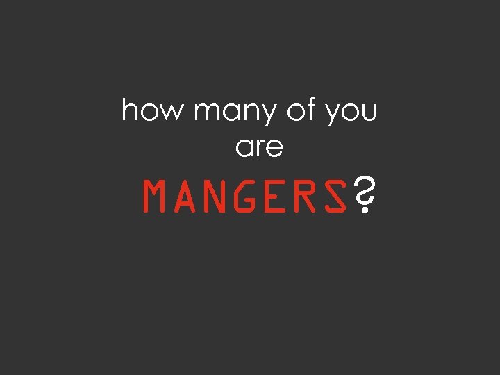 how many of you are MANGERS? 