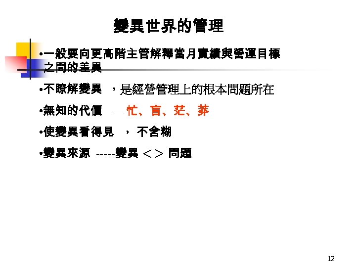 變異世界的管理 • 一般要向更高階主管解釋當月實績與營運目標 之間的差異 • 不瞭解變異 ，是經營管理上的根本問題所在 • 無知的代價 — 忙、盲、茫、莽 • 使變異看得見 ，