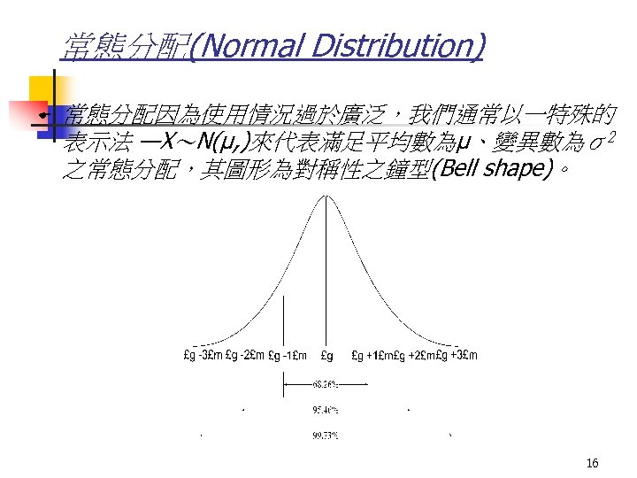 常態分配(Normal Distribution) E 常態分配因為使用情況過於廣泛，我們通常以一特殊的 表示法 —X～N(μ, )來代表滿足平均數為μ、變異數為σ2 之常態分配，其圖形為對稱性之鐘型(Bell shape)。 16 
